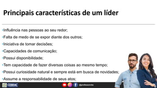 Principais características de um líder
@professorcbs 7
•Influência nas pessoas ao seu redor;
•Falta de medo de se expor diante dos outros;
•Iniciativa de tomar decisões;
•Capacidades de comunicação;
•Possui disponibilidade;
•Tem capacidade de fazer diversas coisas ao mesmo tempo;
•Possui curiosidade natural e sempre está em busca de novidades;
•Assume a responsabilidade de seus atos;
 