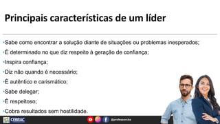 Principais características de um líder
@professorcbs 8
•Sabe como encontrar a solução diante de situações ou problemas inesperados;
•É determinado no que diz respeito à geração de confiança;
•Inspira confiança;
•Diz não quando é necessário;
•É autêntico e carismático;
•Sabe delegar;
•É respeitoso;
•Cobra resultados sem hostilidade.
 
