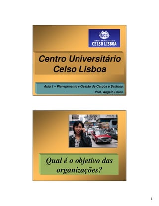 Centro Universitário
   Celso Lisboa
 Aula 1 – Planejamento e Gestão de Cargos e Salários.
                                  Prof. Angelo Peres.




  Qual é o objetivo das
    organizações?


                                                        1
 