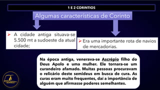 1 E 2 CORINTIOS
Algumas características de Corinto
➢ A cidade antiga situava-se
5.500 mt a sudoeste da atual
cidade;
➢ Era uma importante rota de navios
de mercadorias.
Na época antiga, venerava-se Ascrépio filho do
Deus Apolo e uma mulher. Ele tornara-se um
curandeiro afamado. Muitas pessoas procuravam
o relicário deste semideus em busca de cura. As
curas eram muito frequentes, daí a importância de
alguém que afirmasse poderes semelhantes.
 