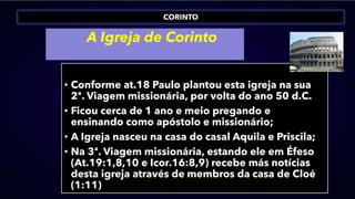 CORINTO
A Igreja de Corinto
• Conforme at.18 Paulo plantou esta igreja na sua
2ª. Viagem missionária, por volta do ano 50 d.C.
• Ficou cerca de 1 ano e meio pregando e
ensinando como apóstolo e missionário;
• A Igreja nasceu na casa do casal Aquila e Priscila;
• Na 3ª. Viagem missionária, estando ele em Éfeso
(At.19:1,8,10 e Icor.16:8,9) recebe más notícias
desta igreja através de membros da casa de Cloé
(1:11)
 