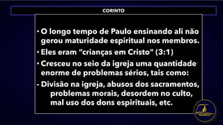 CORINTO
• O longo tempo de Paulo ensinando ali não
gerou maturidade espiritual nos membros.
• Eles eram “crianças em Cristo” (3:1)
• Cresceu no seio da igreja uma quantidade
enorme de problemas sérios, tais como:
- Divisão na igreja, abusos dos sacramentos,
problemas morais, desordem no culto,
mal uso dos dons espirituais, etc.
 