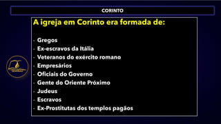 CORINTO
A igreja em Corinto era formada de:
- Gregos
- Ex-escravos da Itália
- Veteranos do exército romano
- Empresários
- Oficiais do Governo
- Gente do Oriente Próximo
- Judeus
- Escravos
- Ex-Prostitutas dos templos pagãos
 