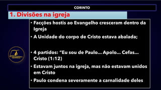 CORINTO
1. Divisões na igreja
• Facções hostis ao Evangelho cresceram dentro da
Igreja
• A Unidade do corpo de Cristo estava abalada;
• 4 partidos: “Eu sou de Paulo... Apolo... Cefas...
Cristo (1:12)
• Estavam juntos na igreja, mas não estavam unidos
em Cristo
• Paulo condena severamente a carnalidade deles
 