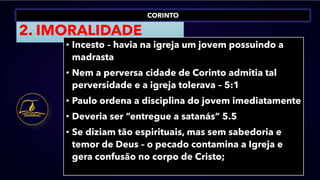 CORINTO
2. IMORALIDADE
• Incesto – havia na igreja um jovem possuindo a
madrasta
• Nem a perversa cidade de Corinto admitia tal
perversidade e a igreja tolerava – 5:1
• Paulo ordena a disciplina do jovem imediatamente
• Deveria ser “entregue a satanás” 5.5
• Se diziam tão espirituais, mas sem sabedoria e
temor de Deus – o pecado contamina a Igreja e
gera confusão no corpo de Cristo;
 