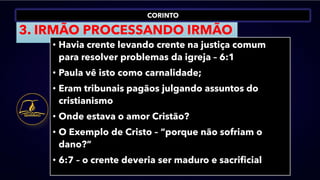 CORINTO
3. IRMÃO PROCESSANDO IRMÃO
• Havia crente levando crente na justiça comum
para resolver problemas da igreja – 6:1
• Paula vê isto como carnalidade;
• Eram tribunais pagãos julgando assuntos do
cristianismo
• Onde estava o amor Cristão?
• O Exemplo de Cristo – “porque não sofriam o
dano?”
• 6:7 – o crente deveria ser maduro e sacrificial
 