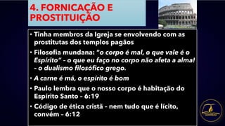 4. FORNICAÇÃO E
PROSTITUIÇÃO
• Tinha membros da Igreja se envolvendo com as
prostitutas dos templos pagãos
• Filosofia mundana: “o corpo é mal, o que vale é o
Espírito” – o que eu faço no corpo não afeta a alma!
– o dualismo filosófico grego.
• A carne é má, o espírito é bom
• Paulo lembra que o nosso corpo é habitação do
Espírito Santo – 6:19
• Código de ética cristã – nem tudo que é lícito,
convém – 6:12
 