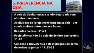 5. IRREVERÊNCIA NA
CEIA
• A ceia do Senhor estava sendo deturpada com
atitudes mundanas;
• As divisões da igreja eram também sociais – um
comia muito e outro passava fome;
• Bêbados na ceia – 11:21
• Paulo afirma: Não é a ceia do Senhor que comeis –
11:20
• Condena a irreverência e dá instruções de como
deveriam se portar – 11:23-33
 