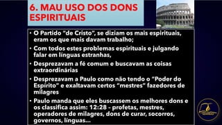 6. MAU USO DOS DONS
ESPIRITUAIS
• O Partido “de Cristo”, se diziam os mais espirituais,
eram os que mais davam trabalho;
• Com todos estes problemas espirituais e julgando
falar em línguas estranhas,
• Desprezavam a fé comum e buscavam as coisas
extraordinárias
• Desprezavam a Paulo como não tendo o “Poder do
Espírito” e exaltavam certos “mestres” fazedores de
milagres
• Paulo manda que eles buscassem os melhores dons e
os classifica assim: 12:28 – profetas, mestres,
operadores de milagres, dons de curar, socorros,
governos, línguas...
 