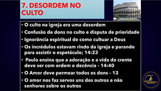 7. DESORDEM NO
CULTO
• O culto na igreja era uma desordem
• Confusão de dons no culto e disputa de prioridade
• Ignorância espiritual de como cultuar a Deus
• Os incrédulos estavam rindo da igreja e parando
para assistir o espetáculo; 14:23
• Paulo ensina que a adoração e a vida do crente
deve ser com ordem e decência – 14:40
• O Amor deve permear todos os dons – 13
• O amor nos faz servos uns dos outros e não
senhores sobre os outros
 