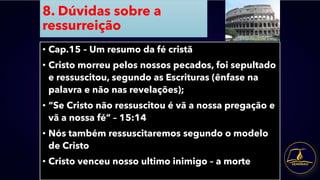 8. Dúvidas sobre a
ressurreição
• Cap.15 – Um resumo da fé cristã
• Cristo morreu pelos nossos pecados, foi sepultado
e ressuscitou, segundo as Escrituras (ênfase na
palavra e não nas revelações);
• “Se Cristo não ressuscitou é vã a nossa pregação e
vã a nossa fé” – 15:14
• Nós também ressuscitaremos segundo o modelo
de Cristo
• Cristo venceu nosso ultimo inimigo – a morte
 