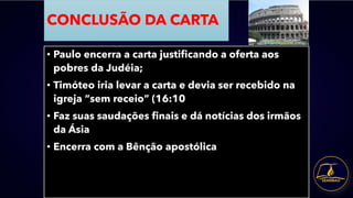 CONCLUSÃO DA CARTA
• Paulo encerra a carta justificando a oferta aos
pobres da Judéia;
• Timóteo iria levar a carta e devia ser recebido na
igreja “sem receio” (16:10
• Faz suas saudações finais e dá notícias dos irmãos
da Ásia
• Encerra com a Bênção apostólica
 