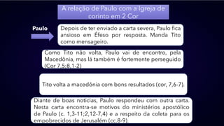 A relação de Paulo com a Igreja de
corinto em 2 Cor
Paulo Depois de ter enviado a carta severa, Paulo fica
ansioso em Éfeso por resposta. Manda Tito
como mensageiro.
Como Tito não volta, Paulo vai de encontro, pela
Macedônia, mas lá também é fortemente perseguido
(Cor 7,5;8,1-2)
Tito volta a macedônia com bons resultados (cor, 7,6-7).
Diante de boas noticias, Paulo respondeu com outra carta.
Nesta carta encontra-se motivos do ministérios apostólico
de Paulo (c. 1,3-11;2,12-7,4) e a respeito da coleta para os
empobrecidos de Jerusalém (cc.8-9).
 
