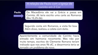 A relação de Paulo com a Igreja de
corinto em 2 Cor
Paulo Da Macedônia ele vai a Grécia e passa em
Corinto. Ali teria escrito uma carta ao Romanos
(Rm 15,25-26).
Segundo conta em Romanos, a visita foi boa.
Além disso, realizou a coleta com êxito.
Aparentemente a comunidade de Corinto havia
entrado em harmonia novamente. Mas não por
muito tempo, escritos de Clemente Romano teriam
indicado que nos anos 96 dC. a desarmonia teria se
tornado um problema de novo.
 