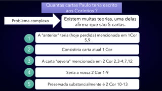 Quantas cartas Paulo teria escrito
aos Coríntios ?
Problema complexo Existem muitas teorias, uma delas
afirma que são 5 cartas.
Preservada substancialmente é 2 Cor 10-13
A “anterior” teria (hoje perdida) mencionada em 1Cor
5,9
Consistiria carta atual 1 Cor
A carta “severa” mencionada em 2 Cor 2,3-4;7,12
Seria a nossa 2 Cor 1-9
1
2
3
4
5
 