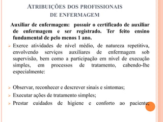 ATRIBUIÇÕES DOS PROFISSIONAIS
DE ENFERMAGEM
Auxiliar de enfermagem: possuir o certificado de auxiliar
de enfermagem e ser registrado. Ter feito ensino
fundamental de pelo menos 1 ano.
 Exerce atividades de nível médio, de natureza repetitiva,
envolvendo serviços auxiliares de enfermagem sob
supervisão, bem como a participação em nível de execução
simples, em processos de tratamento, cabendo-lhe
especialmente:
 Observar, reconhecer e descrever sinais e sintomas;
 Executar ações de tratamento simples;
 Prestar cuidados de higiene e conforto ao paciente;
 