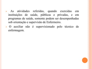  As atividades referidas, quando exercidas em
instituições de saúde, públicas e privadas, e em
programas de saúde, somente podem ser desempenhadas
sob orientação e supervisão de Enfermeiro.
 O auxiliar não é supervisionado pelo técnico de
enfermagem.
 