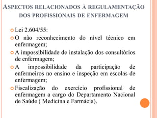 ASPECTOS RELACIONADOS À REGULAMENTAÇÃO
DOS PROFISSIONAIS DE ENFERMAGEM
 Lei 2.604/55:
 O não reconhecimento do nível técnico em
enfermagem;
 A impossibilidade de instalação dos consultórios
de enfermagem;
 A impossibilidade da participação de
enfermeiros no ensino e inspeção em escolas de
enfermagem;
 Fiscalização do exercício profissional de
enfermagem a cargo do Departamento Nacional
de Saúde ( Medicina e Farmácia).
 