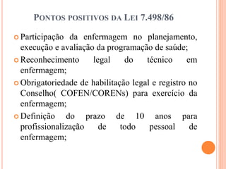 PONTOS POSITIVOS DA LEI 7.498/86
 Participação da enfermagem no planejamento,
execução e avaliação da programação de saúde;
 Reconhecimento legal do técnico em
enfermagem;
 Obrigatoriedade de habilitação legal e registro no
Conselho( COFEN/CORENs) para exercício da
enfermagem;
 Definição do prazo de 10 anos para
profissionalização de todo pessoal de
enfermagem;
 