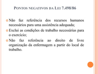 PONTOS NEGATIVOS DA LEI 7.498/86
 Não faz referência dos recursos humanos
necessários para uma assistência adequada;
 Exclui as condições de trabalho necessárias para
o exercício;
 Não faz referência ao direito de livre
organização da enfermagem a partir do local de
trabalho.
 