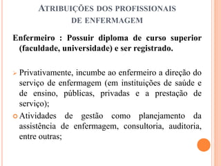 ATRIBUIÇÕES DOS PROFISSIONAIS
DE ENFERMAGEM
Enfermeiro : Possuir diploma de curso superior
(faculdade, universidade) e ser registrado.
 Privativamente, incumbe ao enfermeiro a direção do
serviço de enfermagem (em instituições de saúde e
de ensino, públicas, privadas e a prestação de
serviço);
 Atividades de gestão como planejamento da
assistência de enfermagem, consultoria, auditoria,
entre outras;
 