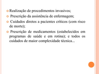  Realização de procedimentos invasivos;
 Prescrição da assistência de enfermagem;
 Cuidados diretos a pacientes críticos (com risco
de morte);
 Prescrição de medicamentos (estabelecidos em
programas de saúde e em rotina); e todos os
cuidados de maior complexidade técnica...
 