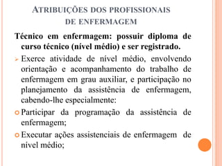 ATRIBUIÇÕES DOS PROFISSIONAIS
DE ENFERMAGEM
Técnico em enfermagem: possuir diploma de
curso técnico (nível médio) e ser registrado.
 Exerce atividade de nível médio, envolvendo
orientação e acompanhamento do trabalho de
enfermagem em grau auxiliar, e participação no
planejamento da assistência de enfermagem,
cabendo-lhe especialmente:
 Participar da programação da assistência de
enfermagem;
 Executar ações assistenciais de enfermagem de
nível médio;
 