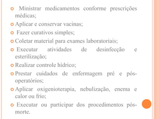  Ministrar medicamentos conforme prescrições
médicas;
 Aplicar e conservar vacinas;
 Fazer curativos simples;
 Coletar material para exames laboratoriais;
 Executar atividades de desinfecção e
esterilização;
 Realizar controle hídrico;
 Prestar cuidados de enfermagem pré e pós-
operatórios;
 Aplicar oxigenioterapia, nebulização, enema e
calor ou frio;
 Executar ou participar dos procedimentos pós-
morte.
 