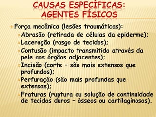 CAUSAS ESPECÍFICAS: AGENTES FÍSICOS 
Força mecânica (lesões traumáticas): 
Abrasão (retirada de células da epiderme); 
Laceração (rasgo de tecidos); 
Contusão (impacto transmitido através da pele aos órgãos adjacentes); 
Incisão (corte – são mais extensos que profundos); 
Perfuração (são mais profundas que extensas); 
Fraturas (ruptura ou solução de continuidade de tecidos duros – ósseos ou cartilaginosos).  