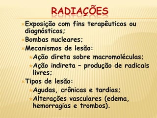 RADIAÇÕES 
Exposição com fins terapêuticos ou diagnósticos; 
Bombas nucleares; 
Mecanismos de lesão: 
Ação direta sobre macromoléculas; 
Ação indireta – produção de radicais livres; 
Tipos de lesão: 
Agudas, crônicas e tardias; 
Alterações vasculares (edema, hemorragias e trombos).  