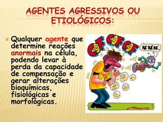 AGENTES AGRESSIVOS OU ETIOLÓGICOS: 
Qualquer agente que determine reações anormais na célula, podendo levar à perda da capacidade de compensação e gerar alterações bioquímicas, fisiológicas e morfológicas. 
 