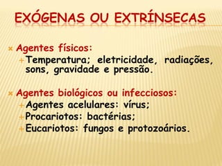 EXÓGENAS OU EXTRÍNSECAS 
Agentes físicos: 
Temperatura; eletricidade, radiações, sons, gravidade e pressão. 
Agentes biológicos ou infecciosos: 
Agentes acelulares: vírus; 
Procariotos: bactérias; 
Eucariotos: fungos e protozoários.  