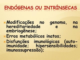 ENDÓGENAS OU INTRÍNSECAS 
Modificações no genoma, na hereditariedade e na embriogênese; 
Erros metabólicos inatos; 
Disfunções imunológicas (auto- imunidade; hipersensibilidades; imunossupressão); 
 