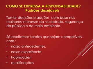 Tomar decisões e acções com base nos
melhores interesses da sociedade, segurança
do público e do meio ambiente.
Só aceitamos tarefas que sejam compatíveis
com :
• nosso antecedentes,
• nossa experiência,
• habilidades,
• qualificações
COMO SE EXPRESSA A RESPONSABILIDADE?
Padrões desejáveis
 