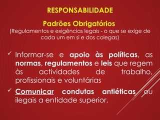 RESPONSABILIDADE
Padrões Obrigatórios
(Regulamentos e exigências legais - o que se exige de
cada um em si e dos colegas)
 Informar-se e apoio às políticas, as
normas, regulamentos e leis que regem
às actividades de trabalho,
profissionais e voluntárias
 Comunicar condutas antiéticas ou
ilegais a entidade superior.
 