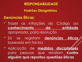 Denúncias Éticas:
 Trazer as infrações do Código ao
conhecimento da entidade
apropriada, para resolução
 Só se registam denúncias éticas
baseada em factos
 Aplicação de medidas disciplinares
para pessoas que retaliam contra
alguém que reportou questões éticas
RESPONSABILIDADE
Padrões Obrigatórios
 