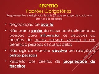 RESPEITO
Padrões Obrigatórios
Regulamentos e exigências legais (O que se exige de cada um
em si e dos colegas)
 Negociação de boa-fé
 Não usar o poder de nosso conhecimento ou
posição para influenciar as decisões ou
acções de outras pessoas visando a um
benefício pessoas às custas delas
 Não agir de maneira abusiva em relação a
outras pessoas
 Respeito aos direitos de propriedade de
terceiros
 