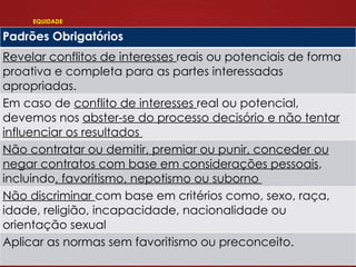 EQUIDADE
Padrões Obrigatórios
Revelar conflitos de interesses reais ou potenciais de forma
proativa e completa para as partes interessadas
apropriadas.
Em caso de conflito de interesses real ou potencial,
devemos nos abster-se do processo decisório e não tentar
influenciar os resultados
Não contratar ou demitir, premiar ou punir, conceder ou
negar contratos com base em considerações pessoais,
incluindo, favoritismo, nepotismo ou suborno
Não discriminar com base em critérios como, sexo, raça,
idade, religião, incapacidade, nacionalidade ou
orientação sexual
Aplicar as normas sem favoritismo ou preconceito.
 
