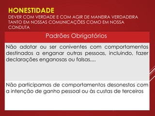 HONESTIDADE
DEVER COM VERDADE E COM AGIR DE MANEIRA VERDADEIRA
TANTO EM NOSSAS COMUNICAÇÕES COMO EM NOSSA
CONDUTA
Padrões Obrigatórios
Não adotar ou ser coniventes com comportamentos
destinados a enganar outras pessoas, incluindo, fazer
declarações enganosas ou falsas....
Não participamos de comportamentos desonestos com
a intenção de ganho pessoal ou às custas de terceiros
 