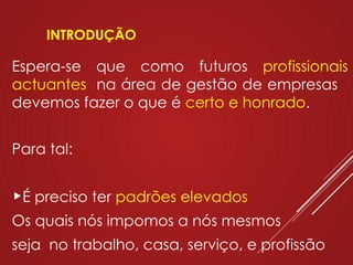 INTRODUÇÃO
Espera-se que como futuros profissionais
actuantes na área de gestão de empresas
devemos fazer o que é certo e honrado.
Para tal:
É preciso ter padrões elevados
Os quais nós impomos a nós mesmos
seja no trabalho, casa, serviço, e profissão
 