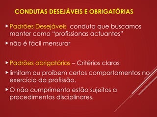 CONDUTAS DESEJÁVEIS E OBRIGATÓRIAS
Padrões Desejáveis conduta que buscamos
manter como “profissionas actuantes”
não é fácil mensurar
Padrões obrigatórios – Critérios claros
limitam ou proíbem certos comportamentos no
exercício da profissão.
O não cumprimento estão sujeitos a
procedimentos disciplinares.
 