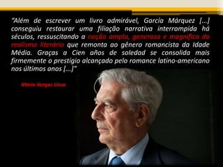 “Além de escrever um livro admirável, García Márquez [...]
conseguiu restaurar uma filiação narrativa interrompida há
séculos, ressuscitando a noção ampla, generosa e magnífica do
realismo literário que remonta ao gênero romancista da Idade
Média. Graças a Cien años de soledad se consolida mais
firmemente o prestígio alcançado pelo romance latino-americano
nos últimos anos [...]”
Mário Vargas Llosa
 