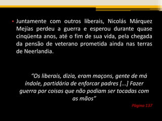 • Juntamente com outros liberais, Nicolás Márquez
Mejías perdeu a guerra e esperou durante quase
cinqüenta anos, até o fim de sua vida, pela chegada
da pensão de veterano prometida ainda nas terras
de Neerlandia.
“Os liberais, dizia, eram maçons, gente de má
índole, partidária de enforcar padres [...] Fazer
guerra por coisas que não podiam ser tocadas com
as mãos”
Página 137
 