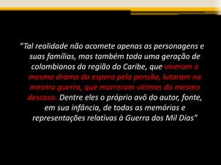 “Tal realidade não acomete apenas as personagens e
suas famílias, mas também toda uma geração de
colombianos da região do Caribe, que viveram o
mesmo drama da espera pela pensão, lutaram na
mesma guerra, que morreram vitimas do mesmo
descaso. Dentre eles o próprio avô do autor, fonte,
em sua infância, de todas as memórias e
representações relativas à Guerra dos Mil Dias”
 