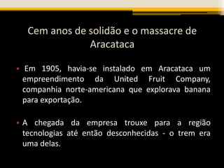 Cem anos de solidão e o massacre de
Aracataca
• Em 1905, havia-se instalado em Aracataca um
empreendimento da United Fruit Company,
companhia norte-americana que explorava banana
para exportação.
• A chegada da empresa trouxe para a região
tecnologias até então desconhecidas - o trem era
uma delas.
 