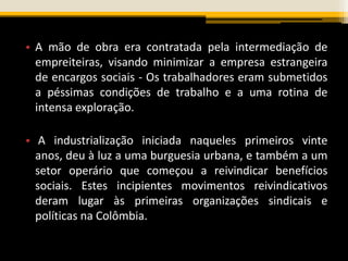 • A mão de obra era contratada pela intermediação de
empreiteiras, visando minimizar a empresa estrangeira
de encargos sociais - Os trabalhadores eram submetidos
a péssimas condições de trabalho e a uma rotina de
intensa exploração.
• A industrialização iniciada naqueles primeiros vinte
anos, deu à luz a uma burguesia urbana, e também a um
setor operário que começou a reivindicar benefícios
sociais. Estes incipientes movimentos reivindicativos
deram lugar às primeiras organizações sindicais e
políticas na Colômbia.
 