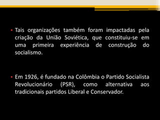 • Tais organizações também foram impactadas pela
criação da União Soviética, que constituiu-se em
uma primeira experiência de construção do
socialismo.
• Em 1926, é fundado na Colômbia o Partido Socialista
Revolucionário (PSR), como alternativa aos
tradicionais partidos Liberal e Conservador.
 