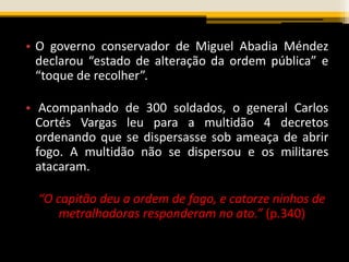 • O governo conservador de Miguel Abadia Méndez
declarou “estado de alteração da ordem pública” e
“toque de recolher”.
• Acompanhado de 300 soldados, o general Carlos
Cortés Vargas leu para a multidão 4 decretos
ordenando que se dispersasse sob ameaça de abrir
fogo. A multidão não se dispersou e os militares
atacaram.
“O capitão deu a ordem de fogo, e catorze ninhos de
metralhadoras responderam no ato.” (p.340)
 