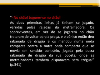 “- No chão! Joguem-se no chão!
As duas primeiras linhas já tinham se jogado,
varridas pelas rajadas da metralhadora. Os
sobreviventes, em vez de se jogarem no chão
trataram de voltar para a praça, e o pânico então deu
rabanada de dragão e os mandou numa onda
compacta contra a outra onda compacta que se
movia em sentido contrário, jogada pela outra
rabanada de dragão da rua oposta, onde as
metralhadoras também disparavam sem trégua.”
(p.341)
 