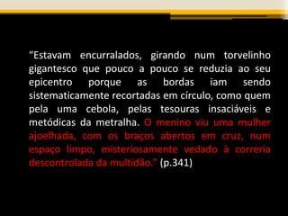 “Estavam encurralados, girando num torvelinho
gigantesco que pouco a pouco se reduzia ao seu
epicentro porque as bordas iam sendo
sistematicamente recortadas em círculo, como quem
pela uma cebola, pelas tesouras insaciáveis e
metódicas da metralha. O menino viu uma mulher
ajoelhada, com os braços abertos em cruz, num
espaço limpo, misteriosamente vedado à correria
descontrolada da multidão.” (p.341)
 